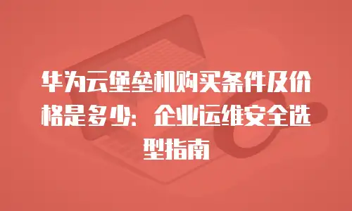 华为云堡垒机购买条件及价格是多少：企业运维安全选型指南
