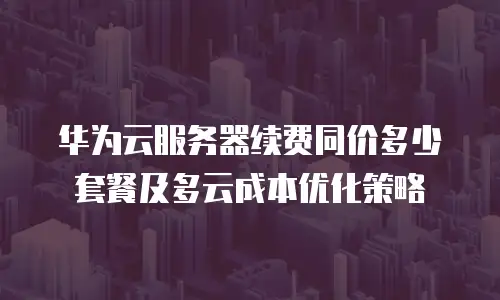 华为云服务器续费同价多少套餐及多云成本优化策略
