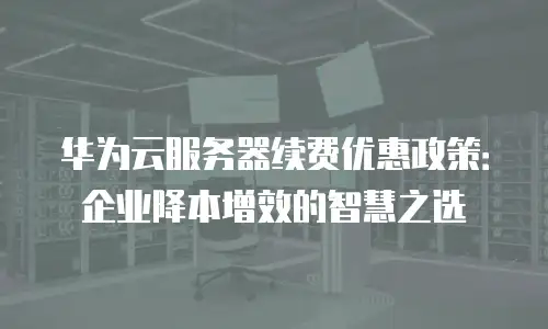 华为云服务器续费优惠政策：企业降本增效的智慧之选