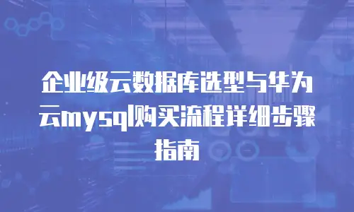 企业级云数据库选型与华为云mysql购买流程详细步骤指南