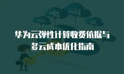 华为云弹性计算收费依据与多云成本优化指南