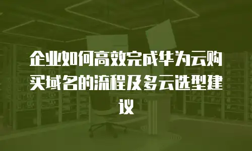 企业如何高效完成华为云购买域名的流程及多云选型建议