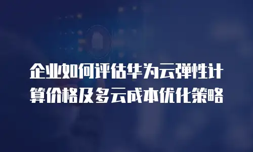 企业如何评估华为云弹性计算价格及多云成本优化策略