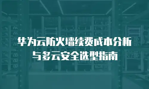 华为云防火墙续费成本分析与多云安全选型指南