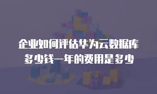 企业如何评估华为云数据库多少钱一年的费用是多少