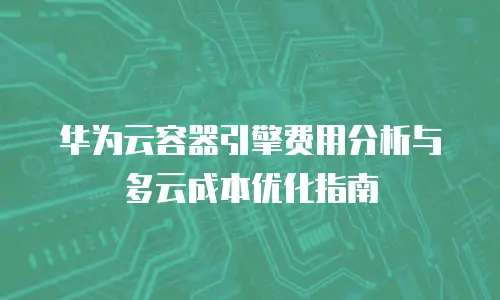华为云容器引擎费用分析与多云成本优化指南