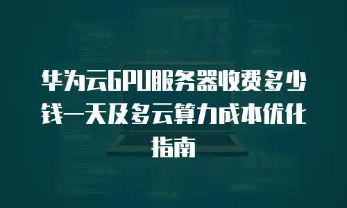 华为云GPU服务器收费多少钱一天及多云算力成本优化指南