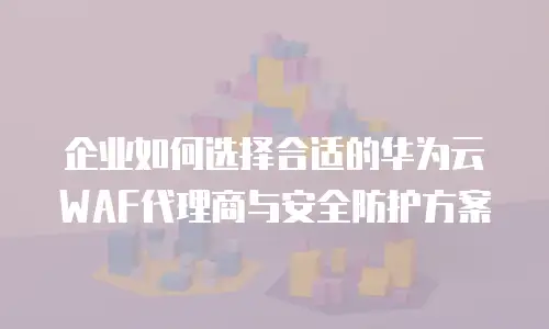 企业如何选择合适的华为云WAF代理商与安全防护方案