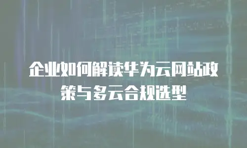 企业如何解读华为云网站政策与多云合规选型