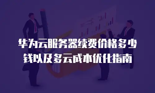 华为云服务器续费价格多少钱以及多云成本优化指南