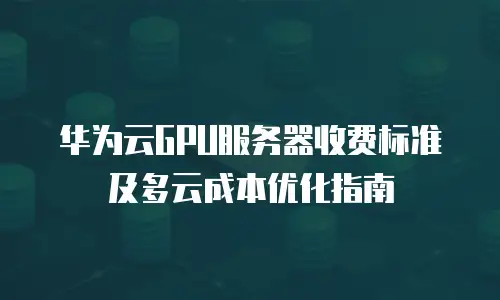 华为云GPU服务器收费标准及多云成本优化指南