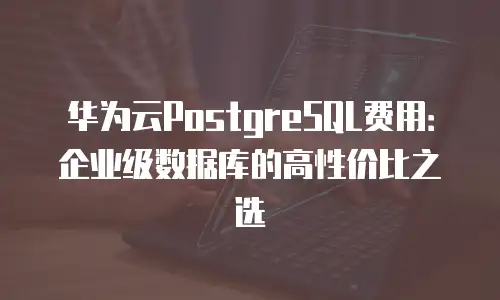 华为云PostgreSQL费用：企业级数据库的高性价比之选