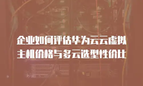 企业如何评估华为云云虚拟主机价格与多云选型性价比