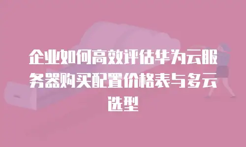 企业如何高效评估华为云服务器购买配置价格表与多云选型