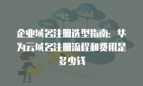 企业域名注册选型指南：华为云域名注册流程和费用是多少钱