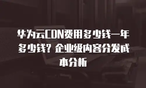 华为云CDN费用多少钱一年多少钱？企业级内容分发成本分析