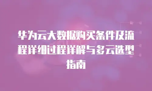 华为云大数据购买条件及流程详细过程详解与多云选型指南