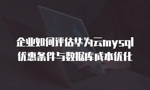 企业如何评估华为云mysql优惠条件与数据库成本优化