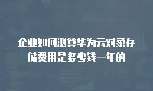 企业如何测算华为云对象存储费用是多少钱一年的