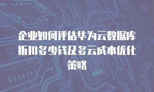 企业如何评估华为云数据库折扣多少钱及多云成本优化策略