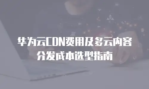 华为云CDN费用及多云内容分发成本选型指南