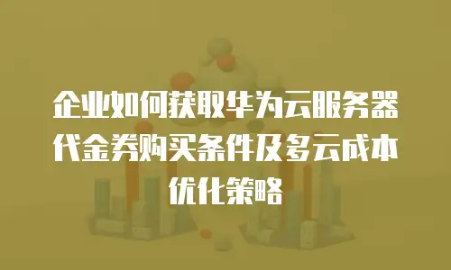 企业如何获取华为云服务器代金券购买条件及多云成本优化策略