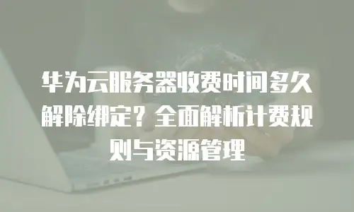 华为云服务器收费时间多久解除绑定？全面解析计费规则与资源管理