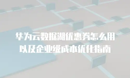 华为云数据湖优惠券怎么用以及企业级成本优化指南