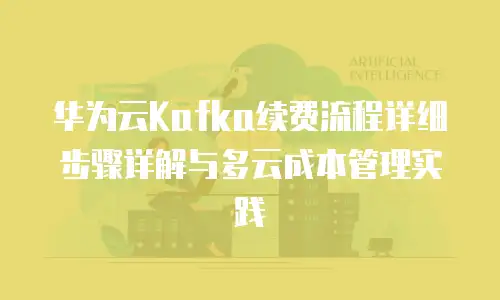 华为云Kafka续费流程详细步骤详解与多云成本管理实践