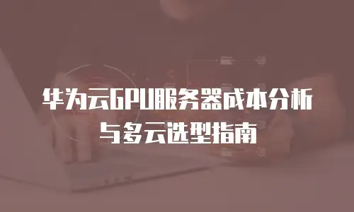 华为云GPU服务器成本分析与多云选型指南