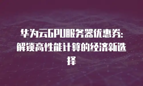 华为云GPU服务器优惠券：解锁高性能计算的经济新选择