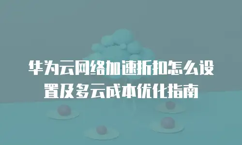 华为云网络加速折扣怎么设置及多云成本优化指南