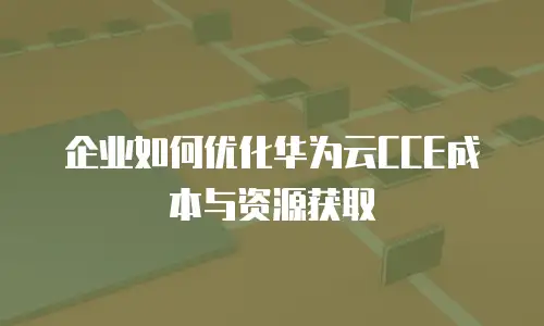 企业如何优化华为云CCE成本与资源获取