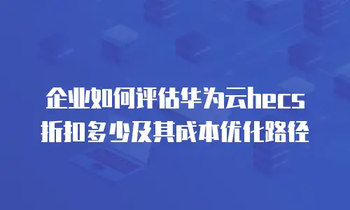 企业如何评估华为云hecs折扣多少及其成本优化路径