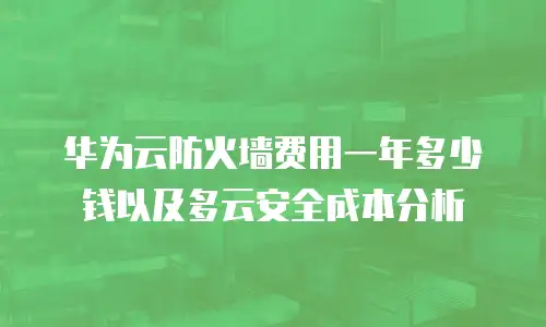 华为云防火墙费用一年多少钱以及多云安全成本分析