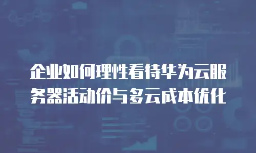 企业如何理性看待华为云服务器活动价与多云成本优化