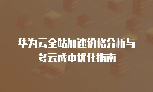 华为云全站加速价格分析与多云成本优化指南