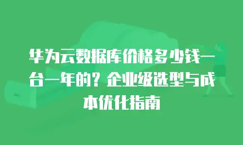 华为云数据库价格多少钱一台一年的？企业级选型与成本优化指南