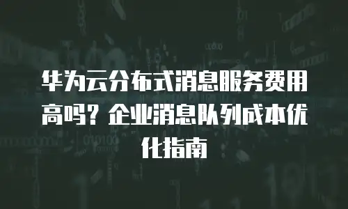华为云分布式消息服务费用高吗？企业消息队列成本优化指南