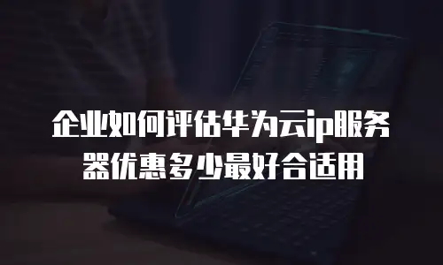 企业如何评估华为云ip服务器优惠多少最好合适用