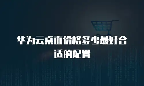 华为云桌面价格多少最好合适的配置