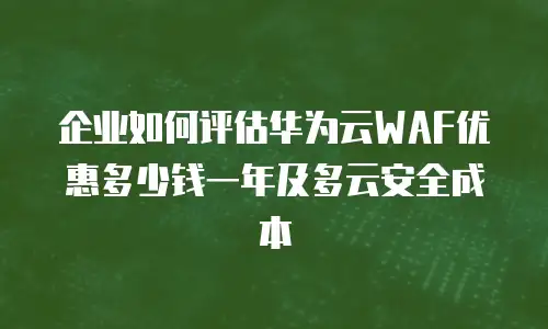 企业如何评估华为云WAF优惠多少钱一年及多云安全成本