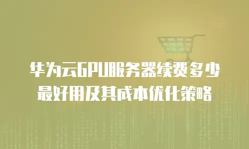 华为云GPU服务器续费多少最好用及其成本优化策略