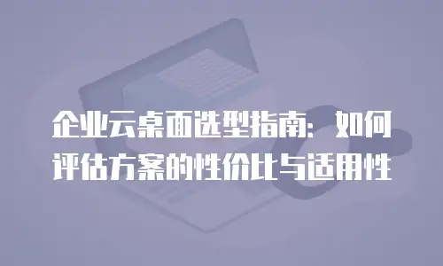 企业云桌面选型指南：如何评估方案的性价比与适用性