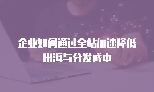 企业如何通过全站加速降低出海与分发成本