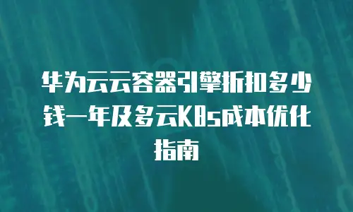华为云云容器引擎折扣多少钱一年及多云K8s成本优化指南