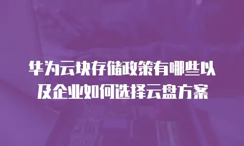 华为云块存储政策有哪些以及企业如何选择云盘方案