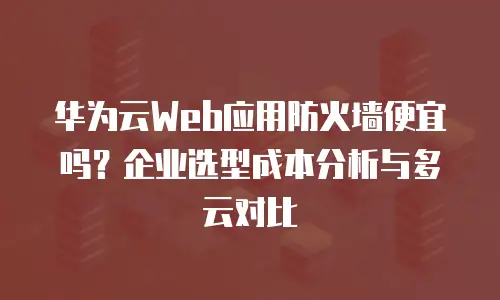 华为云Web应用防火墙便宜吗？企业选型成本分析与多云对比