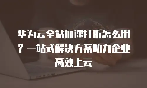 华为云全站加速打折怎么用？一站式解决方案助力企业高效上云
