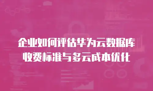 企业如何评估华为云数据库收费标准与多云成本优化